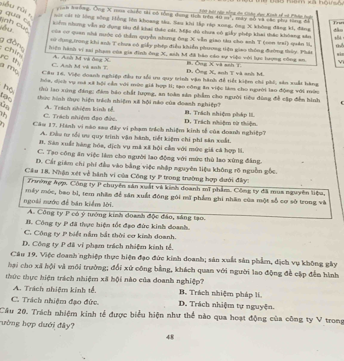 Sừ thể bão hiệm xã hội/số/
rễu rǔi rì
Tinh huống, Ông X mua chiếc tài có tổng dung tích trên
500 bài tập tổng ăn Giáo dục Kinh tế và Pháp luật
hứt cát từ lòng sông Hồng lên khoang tàu. Sau khi lấp ráp xong, ông X không đăng kí, đăng đầu
iểu 40m^3 , máy nổ và các phụ tùng để  Trư
qua cá kiểm nhưng vẫn sử dụng tàu đề khai thác cát. Mặc dù chưa có giấy phép khai thác khóang sản tỗi
lịnh cuộ của cơ quan nhà nước có thằm quyền nhưng ông X vẫn giao tàu cho anh T (con trai) quản li, thể
sử dụng,trong khi anh T chưa có giấy phép điều khiển phương tiện giao thông đường thủy. Phát sin
chin
g đồng hiện hành vị sai phạm của gia đình ông X, anh M đã bảo cáo sự việc với lực lượng công an.
rc th
A. Anh M và ông X. B. Ông X và anh T.
Ví
C. Anh M và anh T. D. Ông X, anh T và anh M.
a mọ Câu 16. Việc doanh nghiệp đầu tư tối ưu quy trình vận hành để tiết kiệm chi phí; sản xuất hàng
hóa, dịch vụ mả xã hội cần với mức giá hợp lí; tạo công ăn việc làm cho người lao động với mức
hội thù lao xứng đáng; đảm bảo chất lượng, an toàn sản phẩm cho người tiêu dùng đề cập đến hình C
tạo thức hình thực hiện trách nhiệm xã hội nào của doanh nghiệp?
ủa A. Trách nhiệm kinh tế. B. Trách nhiệm pháp lí.
h C. Trách nhiệm đạo đức. D. Trách nhiệm từ thiện.
n Câu 17. Hành vi nào sau đây vi phạm trách nhiệm kinh tế của doanh nghiệp?
A. Đầu tư tối ưu quy trình vận hành, tiết kiệm chí phí sản xuất.
B. Sân xuất hàng hóa, dịch vụ mà xã hội cần với mức giá cả hợp lí.
C. Tạo công ăn việc làm cho người lao động với mức thù lao xứng đáng.
D. Cắt giảm chi phí đầu vào bằng việc nhập nguyên liệu không rõ nguồn gốc.
Cầu 18. Nhận xét về hành vi của Công ty P trong trường hợp dưới đây:
Trường hợp, Công ty P chuyên sản xuất và kinh doanh mĩ phẩm. Công ty đã mua nguyên liệu,
máy móc, bao bì, tem nhãn đề sản xuất đóng gói mĩ phẩm ghi nhãn của một số cơ sở trong và
ngoài nước đề bán kiếm lời.
A. Công ty P có ý tưởng kinh doanh độc đảo, sáng tạo.
B. Công ty P đã thực hiện tốt đạo đức kinh doanh.
C. Công ty P biết nắm bắt thời cơ kinh doanh.
D. Công ty P đã vi phạm trách nhiệm kinh tế.
Câu 19. Việc doanh nghiệp thực hiện đạo đức kinh doanh; sản xuất sản phẩm, dịch vụ không gây
hại cho xã hội và môi trường; đối xử công bằng, khách quan với người lao động đề cập đến hình
thức thực hiện trách nhiệm xã hội nào của doanh nghiệp?
A. Trách nhiệm kinh tế. B. Trách nhiệm pháp lí.
C. Trách nhiệm đạo đức.
D. Trách nhiệm tự nguyện.
Câu 20. Trách nhiệm kinh tế được biểu hiện như thế nào qua hoạt động của công ty V trong
ường hợp dưới đây?
48