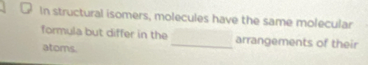 In structural isomers, molecules have the same molecular 
formula but differ in the _arrangements of their 
atoms.