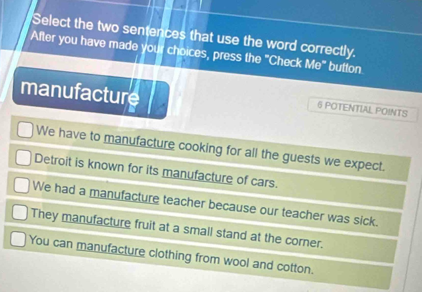 Select the two sentences that use the word correctly.
After you have made your choices, press the "Check Me" button.
manufacture
6 POTENTIAL POINTS
We have to manufacture cooking for all the guests we expect.
Detroit is known for its manufacture of cars.
We had a manufacture teacher because our teacher was sick.
They manufacture fruit at a small stand at the corner.
You can manufacture clothing from wool and cotton.