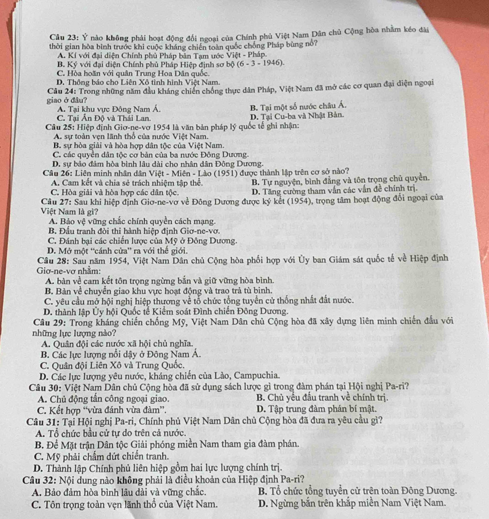 Ý nào không phải hoạt động đối ngoại của Chính phủ Việt Nam Dân chủ Cộng hòa nhằm kéo dài
thời gian hòa bình trước khi cuộc kháng chiến toàn quốc chống Pháp bùng nổ?
A. Kí với đại diện Chính phủ Pháp bản Tạm ước Việt - Pháp.
B. Ký với đại diện Chính phủ Pháp Hiệp định sơ bộ (6-3-1946 ).
C. Hòa hoãn với quân Trung Hoa Dân quốc.
D. Thông báo cho Liên Xô tình hình Việt Nam.
Câu 24: Trong những năm đầu kháng chiến chống thực dân Pháp, Việt Nam đã mở các cơ quan đại diện ngoại
giao ở đâu?
A. Tại khu vực Đông Nam Á.
B. Tại một số nước châu Á.
C. Tại Ấn Độ và Thái Lan. D. Tại Cu-ba và Nhật Bản.
Câu 25: Hiệp định Giơ-ne-vơ 1954 là văn bản pháp lý quốc tế ghi nhận:
A. sự toàn vẹn lãnh thổ của nước Việt Nam.
B. sự hòa giải và hòa hợp dân tộc của Việt Nam.
C. các quyền dân tộc cơ bản của ba nước Đông Dương.
D. sự bảo đảm hòa bình lâu dài cho nhân dân Đông Dương.
Câu 26: Liên minh nhân dân Việt - Miên - Lào (1951) được thành lập trên cơ sở nào?
A. Cam kết và chia sẻ trách nhiệm tập thể. B. Tự nguyện, bình đẳng và tôn trọng chủ quyền.
C. Hòa giải và hòa hợp các dân tộc. D. Tăng cường tham vấn các vấn đề chính trị.
Câu 27: Sau khi hiệp định Giơ-ne-vơ về Đông Dương được ký kết (1954), trọng tâm hoạt động đối ngoại của
Việt Nam là gì?
A. Bảo vệ vững chắc chính quyền cách mạng.
B. Đấu tranh đòi thi hành hiệp định Giơ-ne-vơ.
C. Đánh bại các chiến lược của Mỹ ở Đông Dương.
D. Mở một “cánh cửa” ra với thế giới.
Câu 28: Sau năm 1954, Việt Nam Dân chủ Cộng hòa phối hợp với Ủy ban Giám sát quốc tế về Hiệp định
Giơ-ne-vơ nhằm:
A. bàn về cam kết tôn trọng ngừng bắn và giữ vững hòa bình.
B. Bàn về chuyển giao khu vực hoạt động và trao trả tù binh.
C. yêu cầu mở hội nghị hiệp thương về tổ chức tổng tuyền cử thống nhất đất nước.
D. thành lập Ủy hội Quốc tế Kiểm soát Đình chiến Đông Dương.
Câu 29: Trong kháng chiến chống Mỹ, Việt Nam Dân chủ Cộng hòa đã xây dựng liên minh chiến đấu với
những lực lượng nào?
A. Quân đội các nước xã hội chủ nghĩa.
B. Các lực lượng nổi dậy ở Đông Nam Á.
C. Quân đội Liên Xô và Trung Quốc.
D. Các lực lượng yêu nước, kháng chiến của Lào, Campuchia.
Câu 30: Việt Nam Dân chủ Cộng hòa đã sử dụng sách lược gì trong đàm phán tại Hội nghị Pa-ri?
A. Chủ động tấn công ngoại giao. B. Chủ yếu đấu tranh về chính trị.
C. Kết hợp “vừa đánh vừa đàm”. D. Tập trung đàm phán bí mật.
Câu 31: Tại Hội nghị Pa-ri, Chính phủ Việt Nam Dân chủ Cộng hòa đã đưa ra yêu cầu gì?
A. Tổ chức bầu cử tự do trên cả nước.
B. Đề Mặt trận Dân tộc Giải phóng miền Nam tham gia đàm phán.
C. Mỹ phải chấm dứt chiến tranh.
D. Thành lập Chính phủ liên hiệp gồm hai lực lượng chính trị.
Câu 32: Nội dung nào không phải là điều khoản của Hiệp định Pa-ri?
A. Bảo đảm hòa bình lâu dài và vững chắc. B. Tổ chức tổng tuyển cử trên toàn Đông Dương.
C. Tôn trọng toàn vẹn lãnh thổ của Việt Nam. D. Ngừng bắn trên khắp miền Nam Việt Nam.