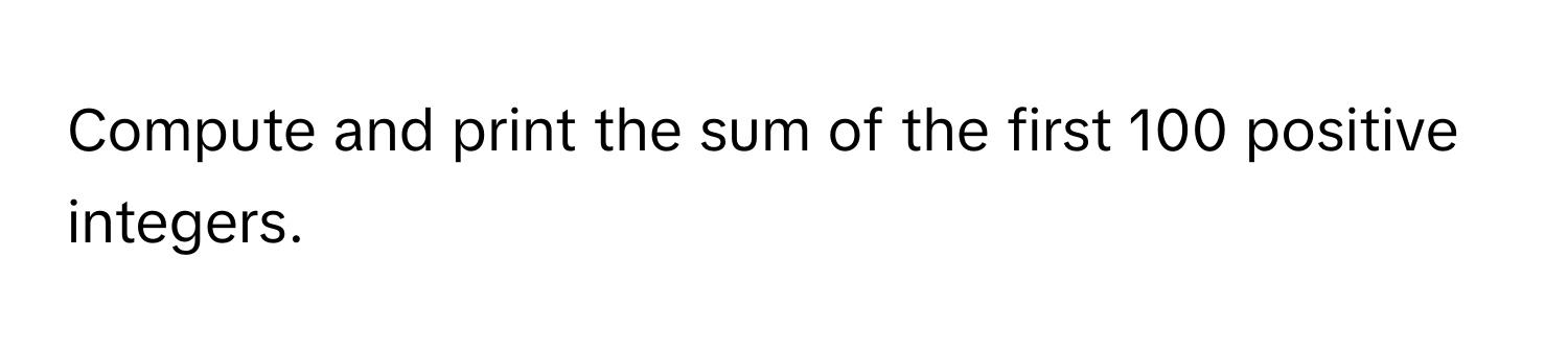 Compute and print the sum of the first 100 positive integers.