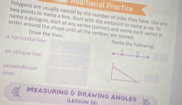 Aditional Practice 
Polygons are usually named by the number of sides they have. Use any 
two points to name a line. Start with the endpoint to name a ray. To 
name a polygon, start at any vertex (corner) and name each vertex in 
order around the shape until all the vertices are named. 
Draw the lines. Name the following 
a horizontal line: M
an oblique line:
X
perpendicular 
lines:
Y
MEASURING & DRAWING ANGLES 
(LESSON 26)