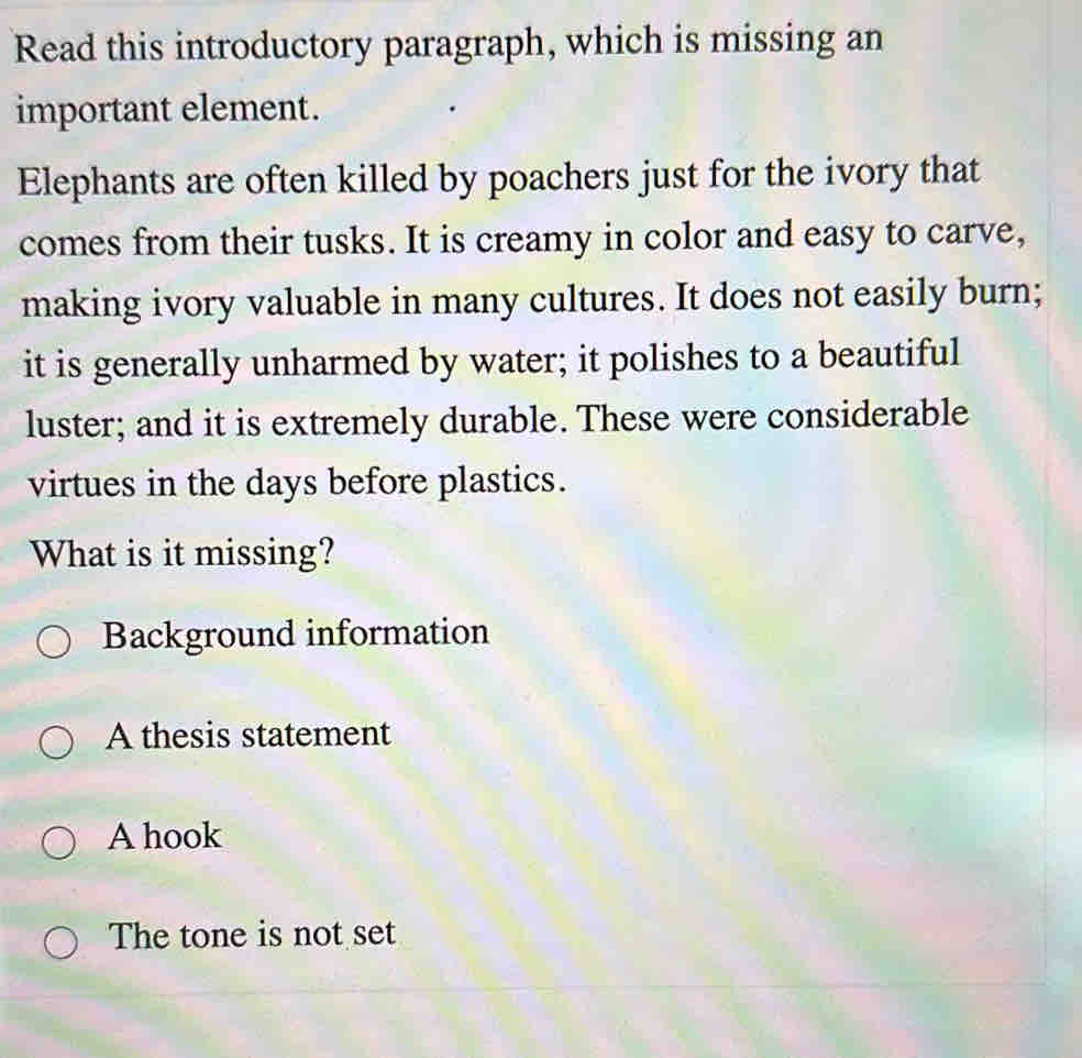 Read this introductory paragraph, which is missing an
important element.
Elephants are often killed by poachers just for the ivory that
comes from their tusks. It is creamy in color and easy to carve,
making ivory valuable in many cultures. It does not easily burn;
it is generally unharmed by water; it polishes to a beautiful
luster; and it is extremely durable. These were considerable
virtues in the days before plastics.
What is it missing?
Background information
A thesis statement
A hook
The tone is not set