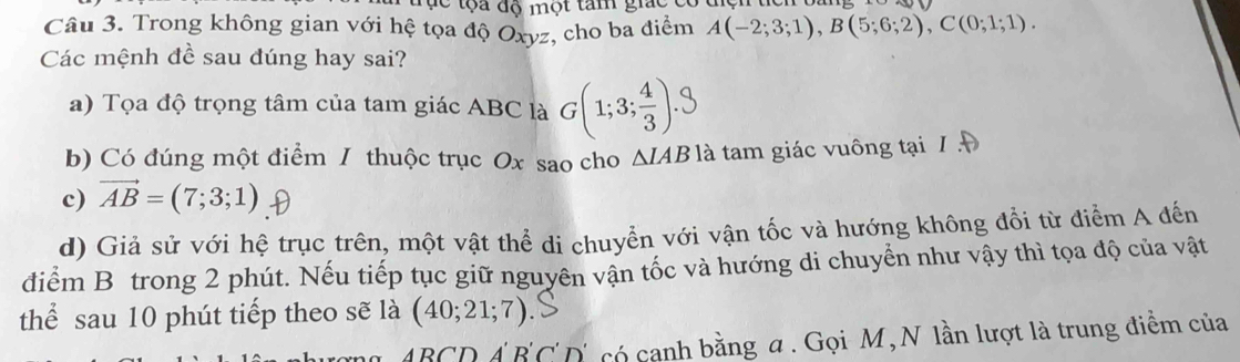 ụ c tộa độ một tam gic 
Câu 3. Trong không gian với hệ tọa độ Oxyz, cho ba điểm A(-2;3;1), B(5;6;2), C(0;1;1). 
Các mệnh đề sau đúng hay sai?
a) Tọa độ trọng tâm của tam giác ABC là G(1;3;).3
b) Có đúng một điểm / thuộc trục Ox sao cho ΔIAB là tam giác vuông tại / A
c) vector AB=(7;3;1)
d) Giả sử với hệ trục trên, một vật thể di chuyển với vận tốc và hướng không đổi từ điểm A đến
điểm B trong 2 phút. Nếu tiếp tục giữ nguyên vận tốc và hướng di chuyển như vậy thì tọa độ của vật
thể sau 10 phút tiếp theo sẽ là (40;21;7)
ABCDA'B'C'D' C có canh bằng α. Gọi M,N lần lượt là trung điểm của