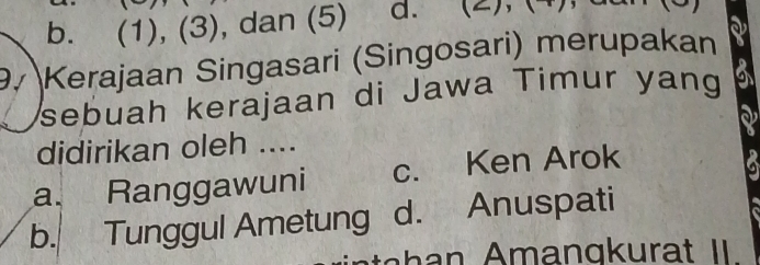 b. (1), (3), dan (5) a. (2), (4)
9. Kerajaan Singasari (Singosari) merupakan
sebuah kerajaan di Jawa Timur yang
didirikan oleh ....
a. Ranggawuni c. Ken Arok
b. Tunggul Ametung d. Anuspati
h man gk urat II