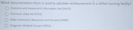 Which documentation form is used to calculate reimbursement in a skilled nursing facility?
Outcome and Assessment Information Set (OASIS)
Minimum Data Set (MDS)
Older American's Resources and Services (OARS)
Diagnosis-Related Groups (DRGs)