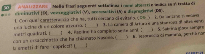 ANALIZZARE Nelle frasi seguenti sottolinea i nomi alterati e indica se si tratta di 
diminutivi (D), vezzeggiativi (V), accrescitivi (A) o dispregiativi (DS). 
1. Con quel caratteraccio che ha, tutti cercano di evitarlo. ( DS ) 2. Da lontano si vedeva 
una lucina di un colore azzurro. ( ) 3. La camera di Arturo è una stanzona di oltre venti 
metri quadrati. (  4. Paolino ha compiuto sette anni. ( _) 5. Sabrina gioca sempre 
con un orsacchiotto che ha chiamato Nasone. (_  6. Tesoruccio di mamma, perché non 
la smetti di fare i capricci? (_ ) 
c c c C 1 7 1