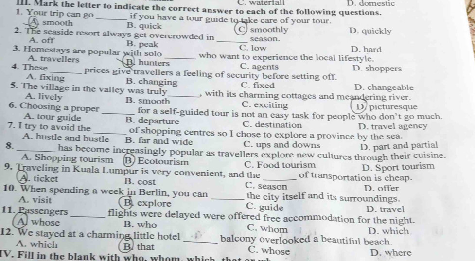 C. waterfall D. domestic
II. Mark the letter to indicate the correct answer to each of the following questions.
1. Your trip can go _if you have a tour guide to take care of your tour.
A smooth B. quick Cusmoothly D. quickly
2. The seaside resort always get overcrowded in season.
A. off B. peak _D. hard
C. low
3. Homestays are popular with solo _who want to experience the local lifestyle.
A. travellers B. hunters C. agents D. shoppers
4. These _prices give travellers a feeling of security before setting off.
A. fixing B. changing C. fixed D. changeable
5. The village in the valley was truly_ , with its charming cottages and meandering river.
A. lively B. smooth C. exciting
D picturesque
6. Choosing a proper _for a self-guided tour is not an easy task for people who don’t go much.
A. tour guide B. departure C. destination
D. travel agency
7. I try to avoid the _of shopping centres so I chose to explore a province by the sea.
A. hustle and bustle B. far and wide C. ups and downs D. part and partial
8. _has become increasingly popular as travellers explore new cultures through their cuisine.
A. Shopping tourism B Ecotourism C. Food tourism
D. Sport tourism
9. Traveling in Kuala Lumpur is very convenient, and the _of transportation is cheap.
A. ticket B. cost C. season
D. offer
10. When spending a week in Berlin, you can _the city itself and its surroundings.
A. visit B.explore C. guide
D. travel
11. Passengers _flights were delayed were offered free accommodation for the night.
Al whose B. who C. whom D. which
12. We stayed at a charming little hotel _balcony overlooked a beautiful beach.
A. which B. that C. whose
IV. Fill in the blank with who, whom, which th D. where