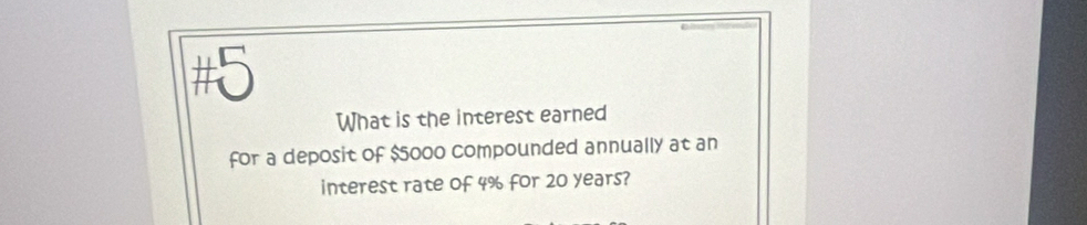 #5 
What is the interest earned 
for a deposit of $5000 compounded annually at an 
interest rate of 4% for 20 years?