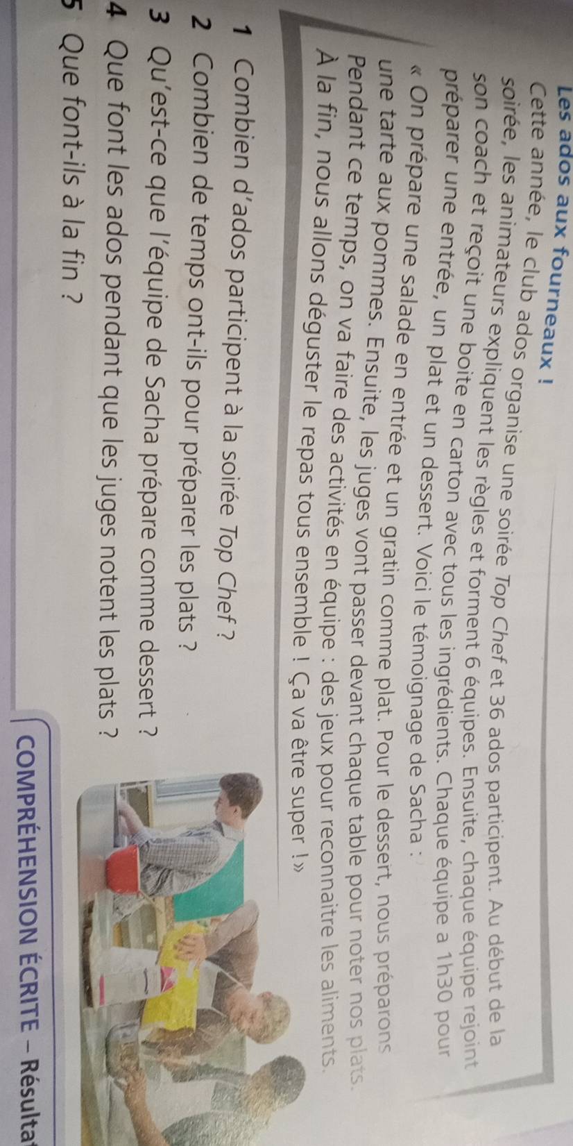 Les ados aux fourneaux ! 
Cette année, le club ados organise une soirée Top Chef et 36 ados participent. Au début de la 
soirée, les animateurs expliquent les règles et forment 6 équipes. Ensuite, chaque équipe rejoint 
son coach et reçoit une boite en carton avec tous les ingrédients. Chaque équipe a 1h30 pour 
préparer une entrée, un plat et un dessert. Voici le témoignage de Sacha : 
« On prépare une salade en entrée et un gratin comme plat. Pour le dessert, nous préparons 
une tarte aux pommes. Ensuite, les juges vont passer devant chaque table pour noter nos plats. 
Pendant ce temps, on va faire des activités en équipe : des jeux pour reconnaitre les aliments. 
À la fin, nous allons déguster le repas tous ensemble ! Ça va être ser !» 
1 Combien d'ados participent à la soirée Top Chef ? 
2 Combien de temps ont-ils pour préparer les plats ? 
3 Qu'est-ce que l'équipe de Sacha prépare comme dessert ? 
4 Que font les ados pendant que les juges notent les plats ? 
5 Que font-ils à la fin ? 
COMPRÉHENSION ÉCRITE - Résulta