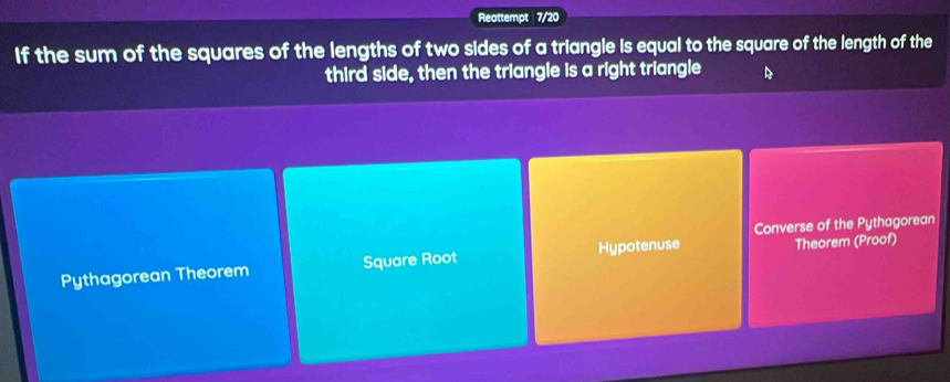 Reattempt 7/20
If the sum of the squares of the lengths of two sides of a triangle is equal to the square of the length of the
third side, then the triangle is a right triangle D
Converse of the Pythagorean
Pythagorean Theorem Square Root Hypotenuse Theorem (Proof)