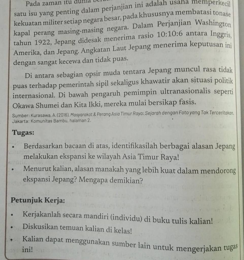 Pada zaman itu duña 
satu isu yang penting dalam perjanjian ini adalah usana memperkecil 
kekuatan militer setiap negara besar, pada khususnya membatasi tonase 
kapal perang masing-masing negara. Dalam Perjanjian Washington 
tahun 1922, Jepang didesak menerima rasio 10:10:6 antara Inggris, 
Amerika, dan Jepang. Angkatan Laut Jepang menerima keputusan ini 
dengan sangat kecewa dan tidak puas. 
Di antara sebagian opsir muda tentara Jepang muncul rasa tidak 
puas terhadap pemerintah sipil sekaligus khawatir akan situasi politik 
internasional. Di bawah pengaruh pemimpin ultranasionalis seperti 
Okawa Shumei dan Kita Ikki, mereka mulai bersikap fasis. 
Sumber: Kurasawa, A. (2016). Masyarakat & Perang Asia Timur Raya: Sejarah dengan Foto yang Tak Terceritakan. 
Jakarta: Komunitas Bambu, halaman 2. 
Tugas: 
Berdasarkan bacaan di atas, identifikasilah berbagai alasan Jepang 
melakukan ekspansi ke wilayah Asia Timur Raya! 
Menurut kalian, alasan manakah yang lebih kuat dalam mendorong 
ekspansi Jepang? Mengapa demikian? 
Petunjuk Kerja: 
Kerjakanlah secara mandiri (individu) di buku tulis kalian! 
Diskusikan temuan kalian di kelas! 
Kalian dapat menggunakan sumber lain untuk mengerjakan tugas 
ini!