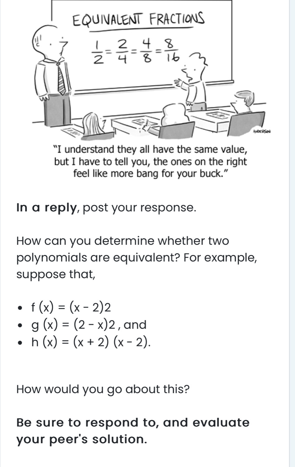 but I have to tell you, the ones on the right
feel like more bang for your buck.”
In a reply, post your response.
How can you determine whether two
polynomials are equivalent? For example,
suppose that,
f(x)=(x-2)2
g(x)=(2-x)2 , and
h(x)=(x+2)(x-2).
How would you go about this?
Be sure to respond to, and evaluate
your peer's solution.