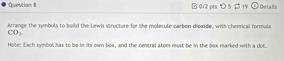 [ 0/2 pts つ 5 % 19 ⓘ Details 
Arrange the symbols to build the Lewis structure for the molecule carbon dioxide, with chemical formula
CO_2. 
Note: Each symbol has to be in its own box, and the central atom must be in the box marked with a dot.