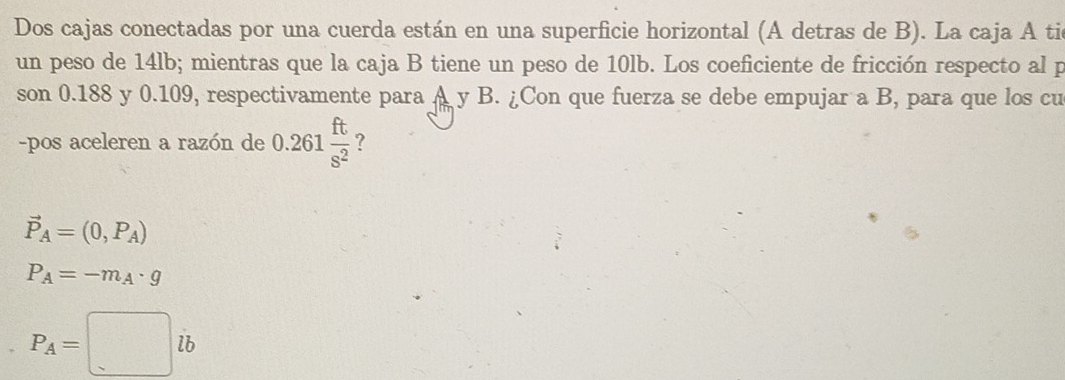 Dos cajas conectadas por una cuerda están en una superficie horizontal (A detras de B). La caja A tic
un peso de 14lb; mientras que la caja B tiene un peso de 10lb. Los coeficiente de fricción respecto al p
son 0.188 y 0.109, respectivamente para A y B. ¿Con que fuerza se debe empujar a B, para que los cu
-pos aceleren a razón de 0.261 ft/s^2  ?
vector P_A=(0,P_A)
P_A=-m_A· g
P_A=□ ib