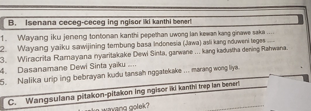 Isenana ceceg-ceceg ing ngisor iki kanthi bener! 
1. Wayang iku jeneng tontonan kanthi pepethan uwong lan kewan kang ginawe saka .... 
2. Wayang yaiku sawijining tembung basa Indonesia (Jawa) asli kang nduweni teges .... 
3. Wiracrita Ramayana nyaritakake Dewi Sinta, garwane ... kang kadustha dening Rahwana. 
4. Dasanamane Dewi Sinta yaiku .... 
5. Nalika urip ing bebrayan kudu tansah nggatekake ... marang wong liya. 
C. Wangsulana pitakon-pitakon ing ngisor iki kanthi trep lan bener! 
wayang golek?