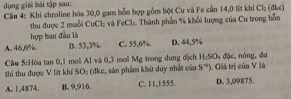 dụng giải bài tập sau:
Câu 4: Khi chroline hóa 30,0 gam hỗn hợp gồm bột Cu và Fe cần 14,0 lít khí Cl_2 (dkc)
thu được 2 muối CuCl_2 và FeCl_3. Thành phần % khối lượng của Cu trong hỗn
hợp ban đầu là
A. 46,6%. B. 53,3%. C. 55,6%. D. 44,5%
Câu 5:Hòa tan 0, 1 mol Al và 0,3 mol Mg trong dung dịch H_2SO_4 đặc, nóng,dư
thì thu được V lít khí SO_2 (đkc, sản phẩm khử duy nhất của S^(+6)). Giá trị của V là
A. 1,4874. B. 9,916. C. 11,1555.
D. 3,09875.