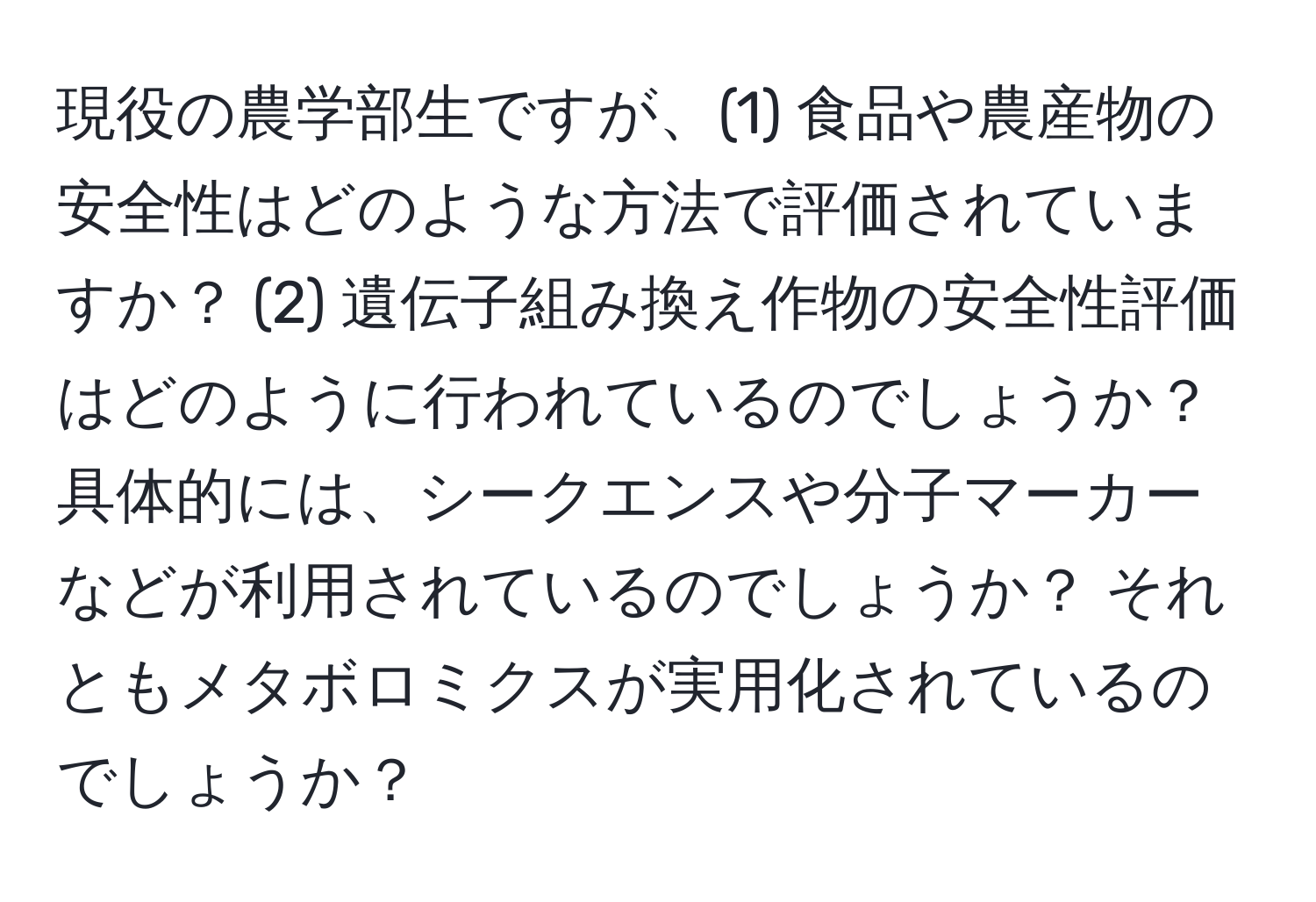 現役の農学部生ですが、(1) 食品や農産物の安全性はどのような方法で評価されていますか？ (2) 遺伝子組み換え作物の安全性評価はどのように行われているのでしょうか？ 具体的には、シークエンスや分子マーカーなどが利用されているのでしょうか？ それともメタボロミクスが実用化されているのでしょうか？