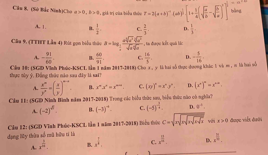 (Sở Bắc Ninh)Cho a>0,b>0 , giá trị của biều thức T=2(a+b)^-1· (ab)^ 1/2 · [1+ 1/4 (sqrt(frac a)b-sqrt(frac b)a)^2]^ 1/2  bằng
A. 1. B.  1/2 .  1/3 .
C.  2/3 .
D.
Câu 9. (TTHT Lần 4) Rút gọn biểu thức B=log _ 1/a  asqrt[5](a^3)sqrt[3](a^2)/sqrt(a)sqrt[4](a)  , ta được kết quả là:
A. - 91/60 .  60/91 .  16/5 . - 5/16 .
B.
C.
D.
Câu 10: (SGD Vĩnh Phúc-KSCL lần 1 năm 2017-2018) Cho x , y là hai số thực dương khác 1 và m , n là hai số
thực tùy ý. Đằng thức nào sau đây là sai?
A.  x^m/y^n =( x/y )^m-n. B. x^m.x^n=x^(m+n). C. (xy)^n=x^n.y^n. D. (x^n)^m=x^(n.m).
Câu 11: (SGD Ninh Bình năm 2017-2018) Trong các biểu thức sau, biểu thức nào có nghĩa?
A. (-2)^sqrt(2). (-3)^-6. C. (-5)^- 3/4 . D. 0^(-3).
B.
Câu 12: (SGD Vĩnh Phúc-KSCL lần 1 năm 2017-2018) Biểu thức C=sqrt(xsqrt xsqrt xsqrt xsqrt x) với x>0 được viết dưới
dạng lũy thừa shat o mũ hữu tỉ là
A. x^(frac 3)16.
B. x^(frac 7)8.
C. x^(frac 15)16.
D. x^(frac 31)32.