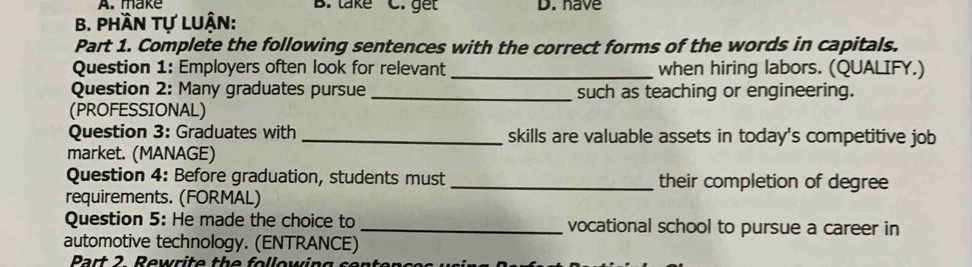 make B. lake C. gết D. have 
B. Phần tự lUận: 
Part 1. Complete the following sentences with the correct forms of the words in capitals. 
Question 1: Employers often look for relevant_ when hiring labors. (QUALIFY.) 
Question 2: Many graduates pursue _such as teaching or engineering. 
(PROFESSIONAL) 
Question 3: Graduates with _skills are valuable assets in today's competitive job 
market. (MANAGE) 
Question 4: Before graduation, students must _their completion of degree 
requirements. (FORMAL) 
Question 5: He made the choice to _vocational school to pursue a career in 
automotive technology. (ENTRANCE) 
Part 2 Rewrite the following sen