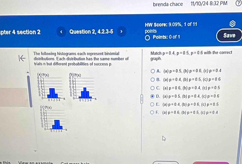 brenda chace 11/10/24 8:32 PM
HW Score: 9.09%, 1 of 11
pter 4 section 2 Question 2, 4.2.3-5 points
Points: 0 of 1 Save
The following histograms each represent binomial Match p=0.4,p=0.5,p=0.6 with the correct
distributions. Each distribution has the same number of graph.
trials n but different probabilities of success p
A. (a)
p=0.5 , (b) p=0.6, (c) p=0.4
B. (a) p=0.4 , (b) p=0.5 , (c) p=0.6

, (b) p=0.4 , (c) p=0.5
C. (a) p=0.6
D. (a) p=0.5. (b) p=0.4 , (c) p=0.6
E. (a) p=0.4, , (b) p=0.6 , (c) p=0.5
F. (a) p=0.6 , (b) p=0.5. (c) p=0.4
e this View an example