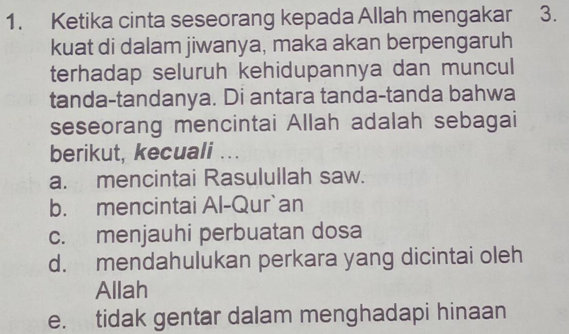 Ketika cinta seseorang kepada Allah mengakar 3.
kuat di dalam jiwanya, maka akan berpengaruh
terhadap seluruh kehidupannya dan muncul
tanda-tandanya. Di antara tanda-tanda bahwa
seseorang mencintai Allah adalah sebagai
berikut, kecuali ...
a. mencintai Rasulullah saw.
b. mencintai Al-Qur`an
c. menjauhi perbuatan dosa
d. mendahulukan perkara yang dicintai oleh
Allah
e. tidak gentar dalam menghadapi hinaan