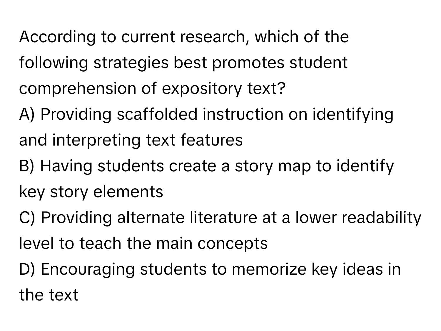 According to current research, which of the following strategies best promotes student comprehension of expository text?

A) Providing scaffolded instruction on identifying and interpreting text features
B) Having students create a story map to identify key story elements
C) Providing alternate literature at a lower readability level to teach the main concepts
D) Encouraging students to memorize key ideas in the text