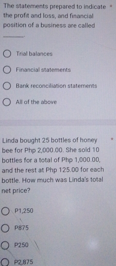 The statements prepared to indicate *
the profit and loss, and financial
position of a business are called
_
.
Trial balances
Financial statements
Bank reconciliation statements
All of the above
Linda bought 25 bottles of honey
bee for Php 2,000.00. She sold 10
bottles for a total of Php 1,000.00,
and the rest at Php 125.00 for each
bottle. How much was Linda's total
net price?
P1,250
P875
P250
P2,875