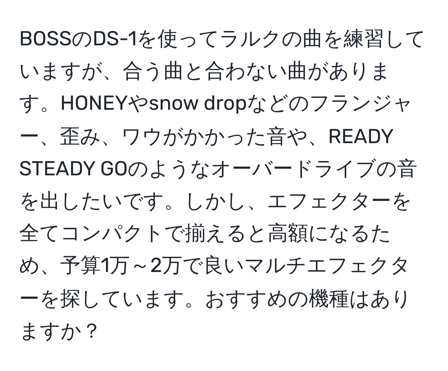 BOSSのDS-1を使ってラルクの曲を練習していますが、合う曲と合わない曲があります。HONEYやsnow dropなどのフランジャー、歪み、ワウがかかった音や、READY STEADY GOのようなオーバードライブの音を出したいです。しかし、エフェクターを全てコンパクトで揃えると高額になるため、予算1万～2万で良いマルチエフェクターを探しています。おすすめの機種はありますか？