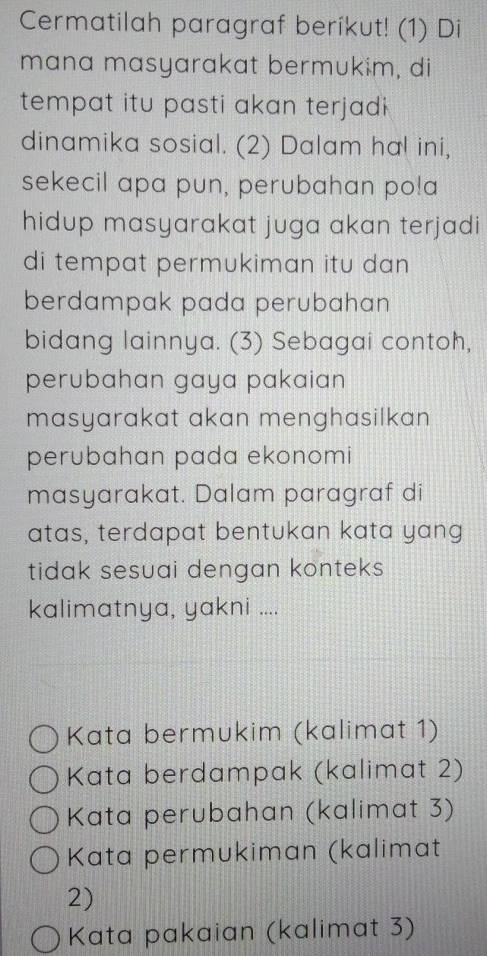 Cermatilah paragraf berikut! (1) Di
mana masyarakat bermukim, di
tempat itu pasti akan terjadi 
dinamika sosial. (2) Dalam hal ini,
sekecil apa pun, perubahan po!a
hidup masyarakat juga akan terjadi
di tempat permukiman itu dan 
berdampak pada perubahan
bidang lainnya. (3) Sebagai contoh,
perubahan gaya pakaian 
masyarakat akan menghasilkan
perubahan pada ekonomi
masyarakat. Dalam paragraf di
atas, terdapat bentukan kata yang
tidak sesuai dengan konteks 
kalimatnya, yakni ....
Kata bermukim (kalimat 1)
Kata berdampak (kalimat 2)
Kata perubahan (kalimat 3)
Kata permukiman (kalimat
2)
Kata pakaian (kalimat 3)