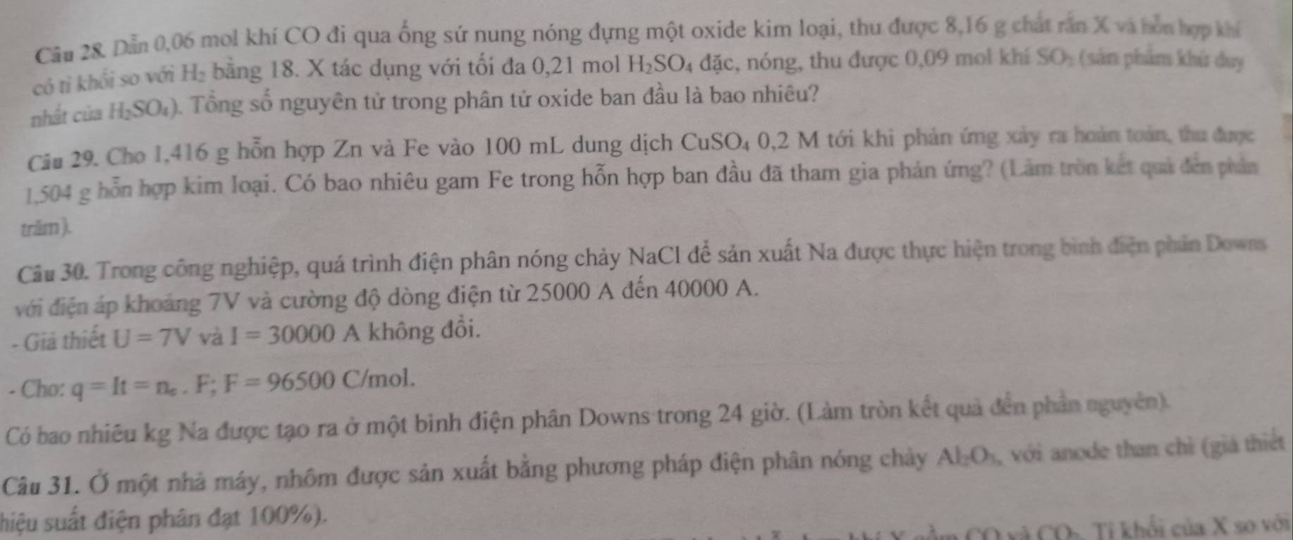 Dẫn 0,06 mol khí CO đi qua ống sứ nung nóng dựng một oxide kim loại, thu được 8,16 g chất răn X và hòn hợp khí 
có tỉ khổi so với H₂ bằng 18. X tác dụng với tối đa 0,21 mol H_2SO_4 1 đặc, nóng, thu được 0,09 mol khí SO_2 (sản phẩm khú duy 
nhất của H₂SO₄). Tổng số nguyên tử trong phân tử oxide ban đầu là bao nhiêu? 
Câu 29. Cho 1,416 g hỗn hợp Zn và Fe vào 100 mL dung dịch CuSO₄ 0,2 M tới khi phản ứng xây ra hoàn toán, thu được
1,504 g hỗn hợp kim loại. Có bao nhiêu gam Fe trong hỗn hợp ban đầu đã tham gia phản ứng? (Làm tròn kết quả đến phản 
trăm ). 
Câu 30. Trong công nghiệp, quá trình điện phân nóng chảy NaCl để sản xuất Na được thực hiện trong bình điện phản Dowss 
với điện áp khoảng 7V và cường độ dòng điện từ 25000 A đến 40000 A. 
- Giả thiết U=7V và I=30000 A không đổi. 
- Cho: q=It=n_e.F; F=96500C/mol. 
Có bao nhiêu kg Na được tạo ra ở một bình điện phân Downs trong 24 giờ. (Làm tròn kết quả đến phần nguyên). 
Câu 31. Ở một nhà máy, nhôm được sản xuất bằng phương pháp điện phân nóng chảy Al_2O_3 , với anode than chỉ (giá thiết 
shiệu suất điện phân đạt 100%). 
CO xã CO Tỉ khổi của X so với