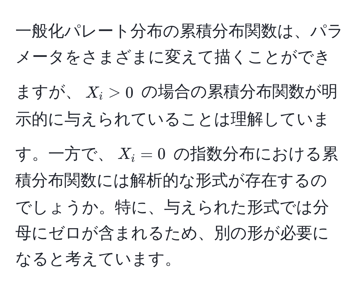 一般化パレート分布の累積分布関数は、パラメータをさまざまに変えて描くことができますが、$X_i > 0$ の場合の累積分布関数が明示的に与えられていることは理解しています。一方で、$X_i = 0$ の指数分布における累積分布関数には解析的な形式が存在するのでしょうか。特に、与えられた形式では分母にゼロが含まれるため、別の形が必要になると考えています。