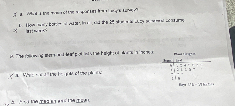 What is the mode of the responses from Lucy's survey? 
b. How many bottles of water, in all, did the 25 students Lucy surveyed consume 
last week? 
9. The following stem-and-leaf plot lists the height of plants in inches : Plant Heights 
Stem Leaf
0 1 2 4 5 6 8 9
1 1 5 7
a. Write out all the heights of the plants: 0 1 2 5
2
3 6
Key: 1|5=15 inches
b. Find the median and the mean.