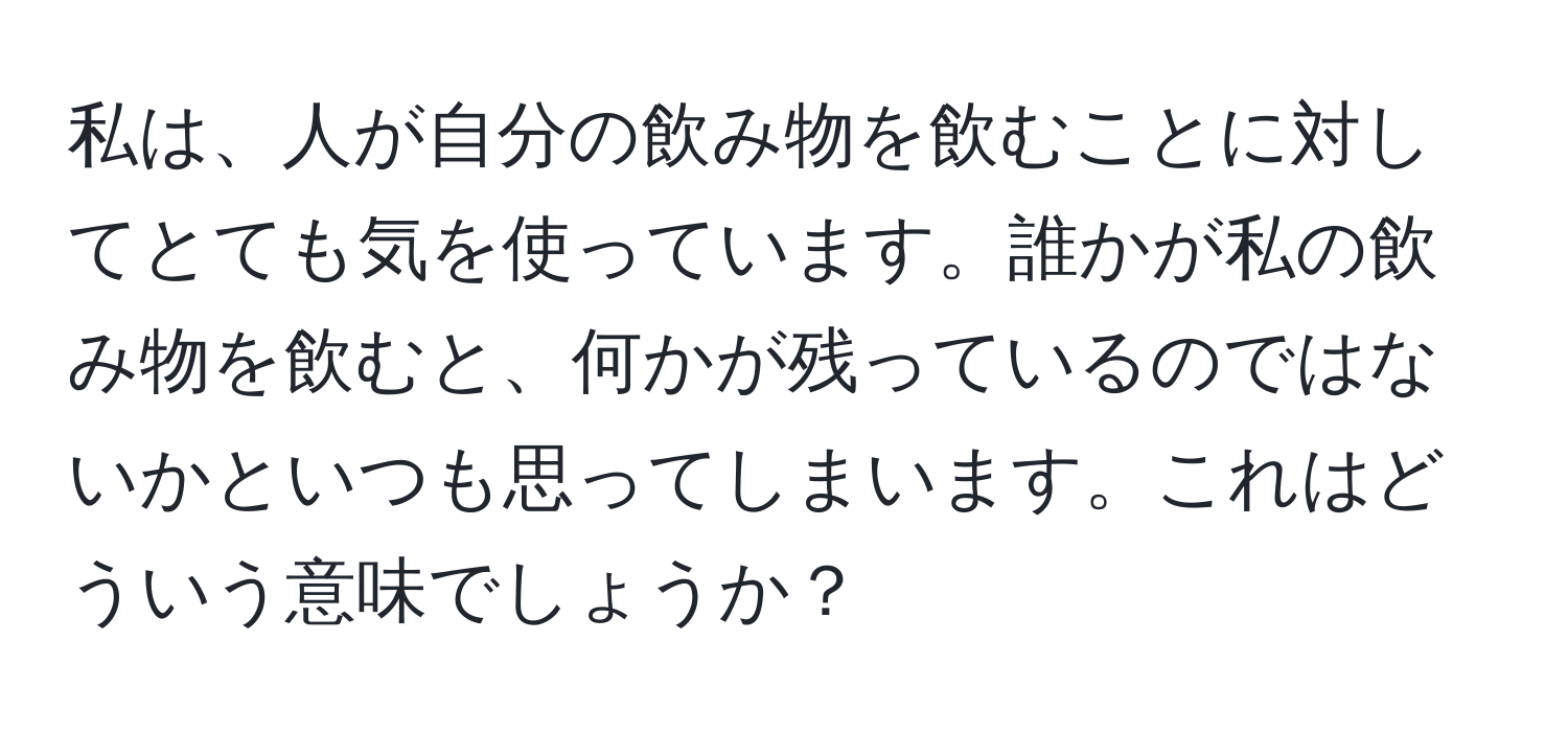 私は、人が自分の飲み物を飲むことに対してとても気を使っています。誰かが私の飲み物を飲むと、何かが残っているのではないかといつも思ってしまいます。これはどういう意味でしょうか？