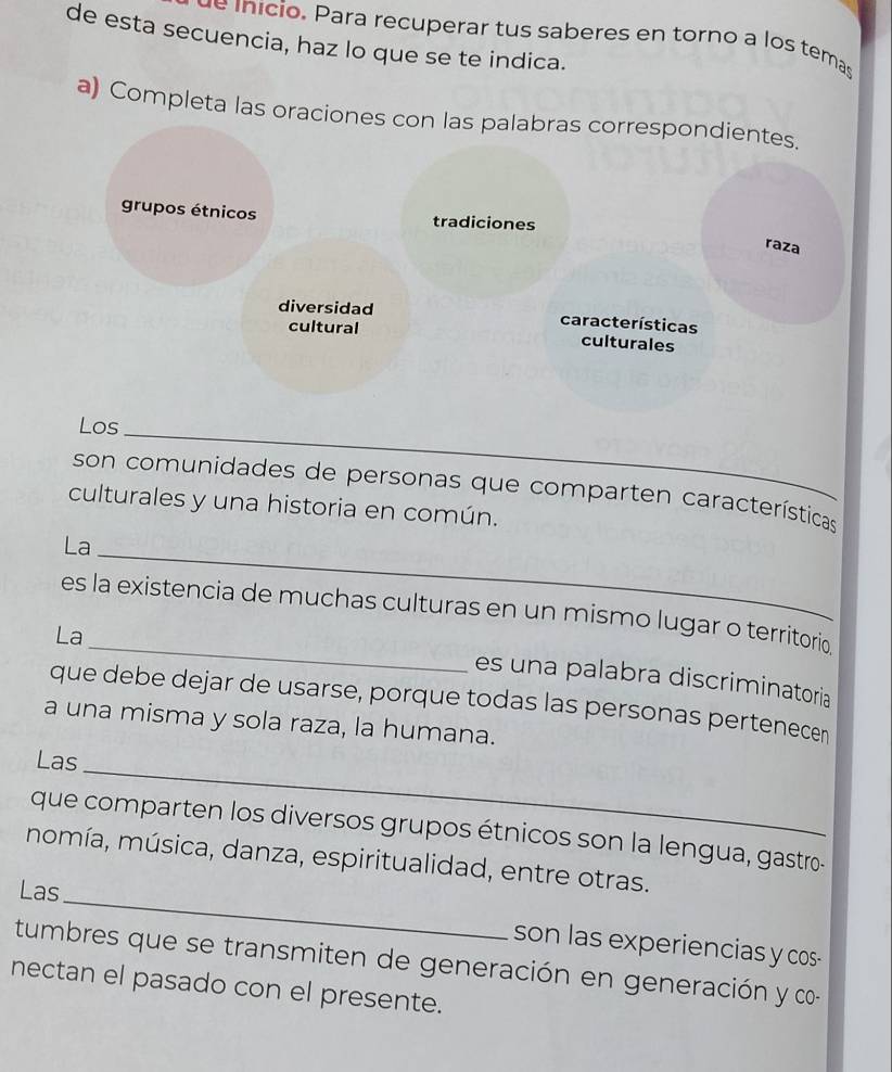 ue inicio. Para recuperar tus saberes en torno a los temas
de esta secuencia, haz lo que se te indica.
a) Completa las oraciones con las palabras correspondientes.
grupos étnicos tradiciones
raza
diversidad características culturales
cultural
Los_
son comunidades de personas que comparten características
culturales y una historia en común.
La_
_
es la existencia de muchas culturas en un mismo lugar o territorio
La
es una palabra discriminatoria
que debe dejar de usarse, porque todas las personas pertenecen
a una misma y sola raza, la humana.
Las
_
que comparten los diversos grupos étnicos son la lengua, gastro-
momía, música, danza, espiritualidad, entre otras.
Las_
son las experiencias y cos-
tumbres que se transmiten de generación en generación y co-
nectan el pasado con el presente.