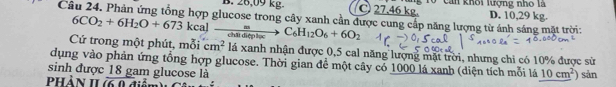 B. 26,09 kg. C 27.46 kg. g T0 can khối lượng nhỏ là D. 10,29 kg.
Câu 24. Phản ứng tổng hợp glucose trong cây xanh cần được cung cấp năng lượng từ ánh sáng mặt trời:
Cứ trong một phút, mỗi 6CO_2+6H_2O+673kcalto frac meato C_6to C_6H_12O_6+6O_2 cm^2 lá xanh nhận được 0,5 cal năng lượng mặt trời, nhưng chi có 10% được sử
dụng vào phản ứng tổng hợp glucose. Thời gian để một cây có 1000 lá xanh (diện tích mỗi lá 10cm^2)
sinh được 18 gam glucose là sản
phản 1I 6