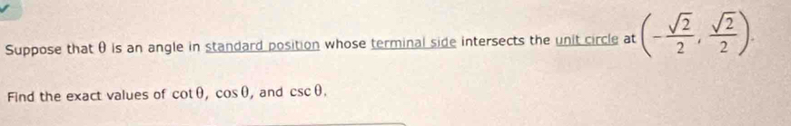 Suppose that θ is an angle in standard position whose terminal side intersects the unit circle at (- sqrt(2)/2 , sqrt(2)/2 ). 
Find the exact values of cot θ , cos θ ,and csc θ.