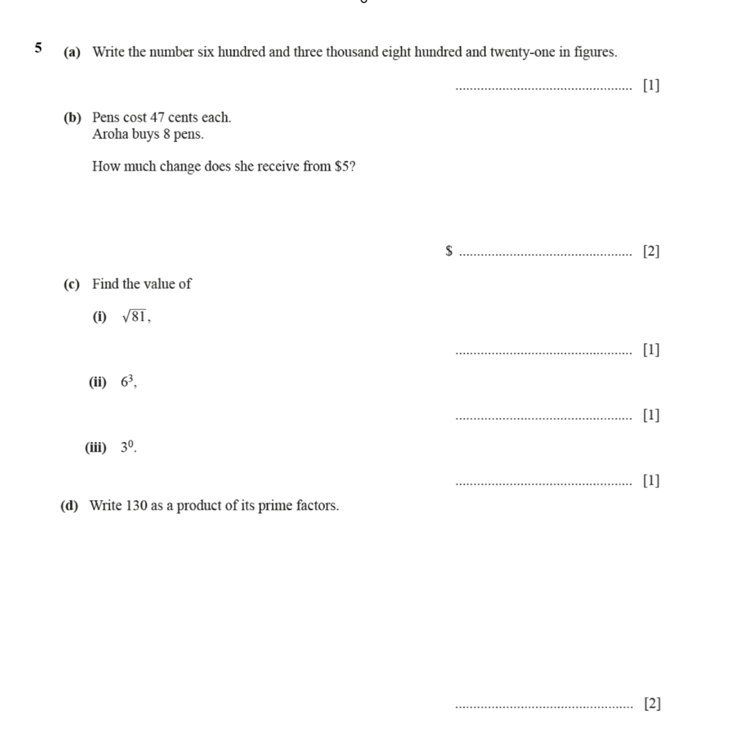 5 (a) Write the number six hundred and three thousand eight hundred and twenty-one in figures. 
_[1] 
(b) Pens cost 47 cents each. 
Aroha buys 8 pens. 
How much change does she receive from $5? 
$ _[2] 
(c) Find the value of 
(i) sqrt(81), 
_[1] 
(ii) 6^3, 
_[1] 
(iii) 3^0. 
_[1] 
(d) Write 130 as a product of its prime factors. 
_[2]