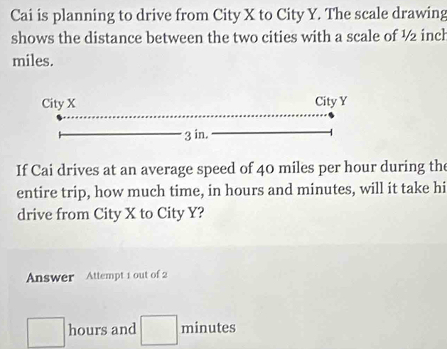 Cai is planning to drive from City X to City Y. The scale drawing 
shows the distance between the two cities with a scale of ½ inch
miles. 
If Cai drives at an average speed of 40 miles per hour during the 
entire trip, how much time, in hours and minutes, will it take hi 
drive from City X to City Y? 
Answer Attempt 1 out of 2
□ hours and □ minutes