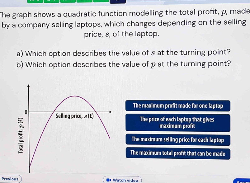 The graph shows a quadratic function modelling the total profit, p, made
by a company selling laptops, which changes depending on the selling
price, s, of the laptop.
a) Which option describes the value of s at the turning point?
b) Which option describes the value of p at the turning point?
The maximum profit made for one laptop
The price of each laptop that gives
maximum profit
The maximum selling price for each laptop
The maximum total profit that can be made
Previous Watch video