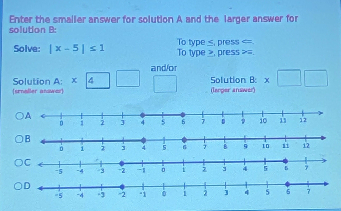 Enter the smaller answer for solution A and the larger answer for 
solution B: 
To type ≤, press . 
Solve: |x-5|≤ 1 To type≥, press =. 
and/or 
Solution A: beginarrayr * encloselongdiv 4endarray Solution B: * □ □
(smaller answer) (larger answer)