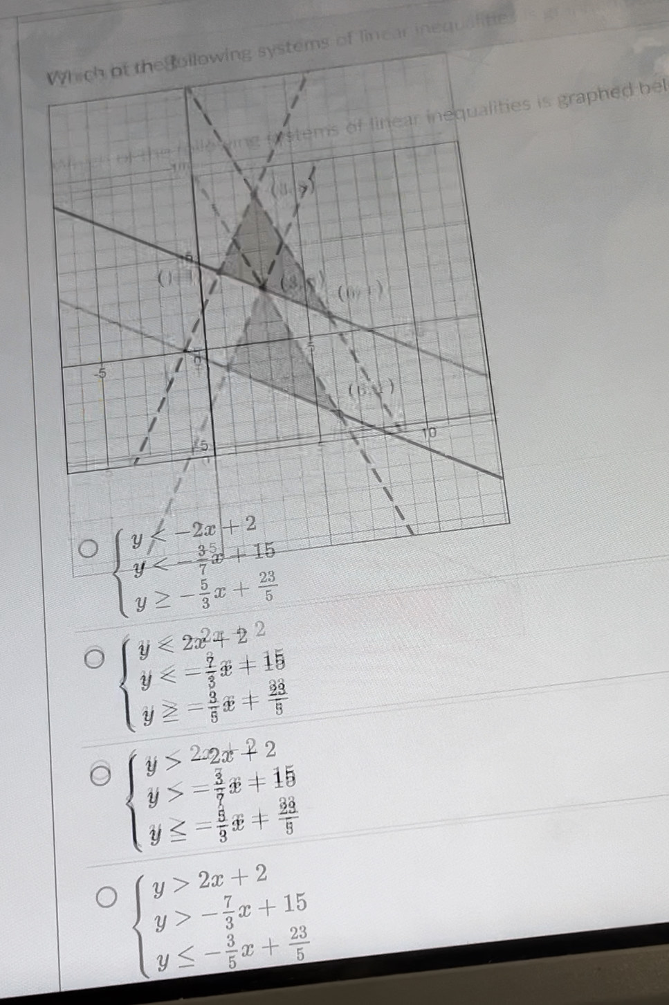 tems of lincar inequalitie
is graphed be
beginarrayl y <- 3/7 x+15 y≥ - 5/3 x+ 23/5 endarray.
beginarrayl y<2x^2+2· 2 y<- 7/3 x+15 y≥ - 3/5 x+ 33/3 endarray.
beginarrayl y>22x+2 y>- 3/7 x+15 y≤ - 5/3 x+ 23/5 endarray.
beginarrayl y>2x+2 y>- 7/3 x+15 y≤ - 3/5 x+ 23/5 endarray.