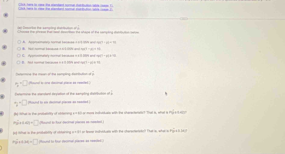 Click here to view the standard normal distribution table (page 1).
Click here to view the standard normal distribution table (page 2).
(a) Describe the sampling distribution of p
Choose the phrase that best describes the shape of the sampling distribution below.
A. Approximately normal because n≤ 0.05N and np(1-p)<10</tex>.
B. Not normal because n≤ 0.05N and np(1-p)<10</tex>.
C. Approximately normal because n≤ 0.05N and np(1-p)≥ 10.
D. Not normal because n≤ 0.05N and np(1-p)≥ 10. 
Determine the mean of the sampling distribution of hat p.
mu _p=□ (Round to one decimal place as needed.)
Determine the standard deyiation of the sampling distribution of hat p
sigma _p=□ (Round to six decimal places as needed.)
(b) What is the probability of obtaining x=63 or more individuals with the characteristic? That is, what is P(hat p≥ 0.42)
P(hat p≥ 0.42)=□ (Round to four decimal places as needed.)
(c) What is the probability of obtaining x=51 or fewer individuals with the characteristic? That is, what is P(hat p≤ 0.34) a
P(widehat p≤ 0.34)=□ (Round to four decimal places as needed.)