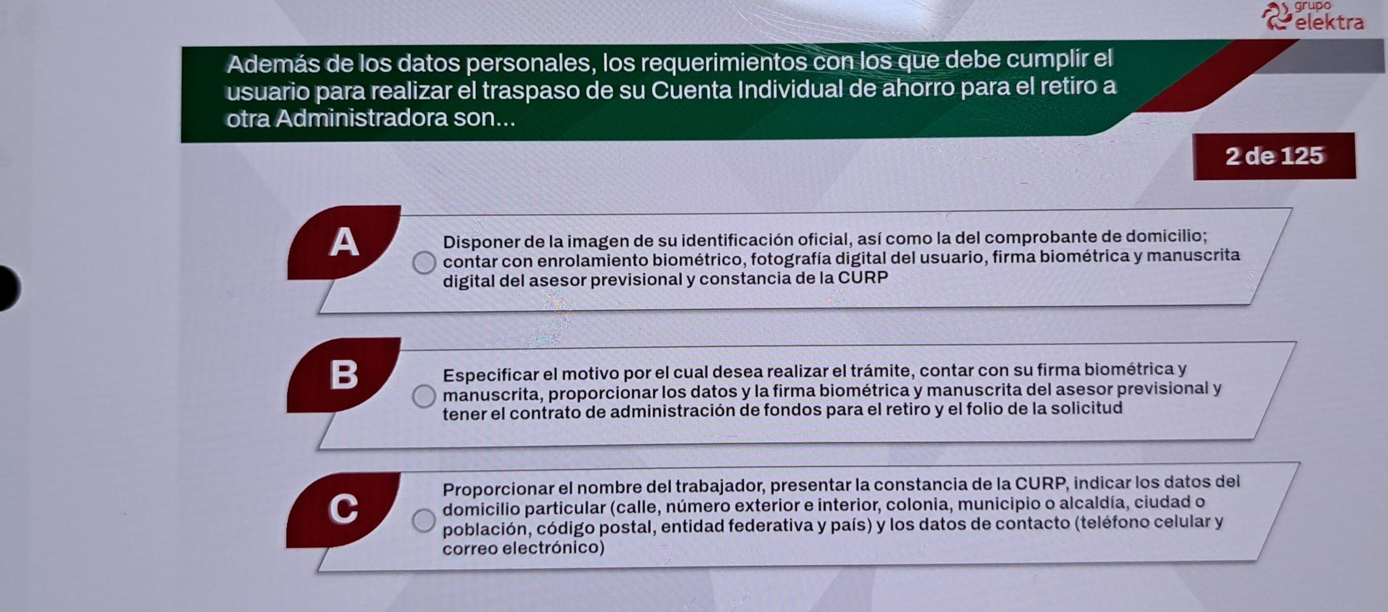 elektra 
Además de los datos personales, los requerimientos con los que debe cumplir el 
usuario para realizar el traspaso de su Cuenta Individual de ahorro para el retiro a 
otra Administradora son...
2 de 125
A 
Disponer de la imagen de su identificación oficial, así como la del comprobante de domicilio; 
contar con enrolamiento biométrico, fotografía digital del usuario, firma biométrica y manuscrita 
digital del asesor previsional y constancia de la CURP 
B Especificar el motivo por el cual desea realizar el trámite, contar con su firma biométrica y 
manuscrita, proporcionar los datos y la firma biométrica y manuscrita del asesor previsional y 
tener el contrato de administración de fondos para el retiro y el folio de la solicitud 
Proporcionar el nombre del trabajador, presentar la constancia de la CURP, indicar los datos del 
domicilio particular (calle, número exterior e interior, colonia, municipio o alcaldía, ciudad o 
población, código postal, entidad federativa y país) y los datos de contacto (teléfono celular y 
correo electrónico)