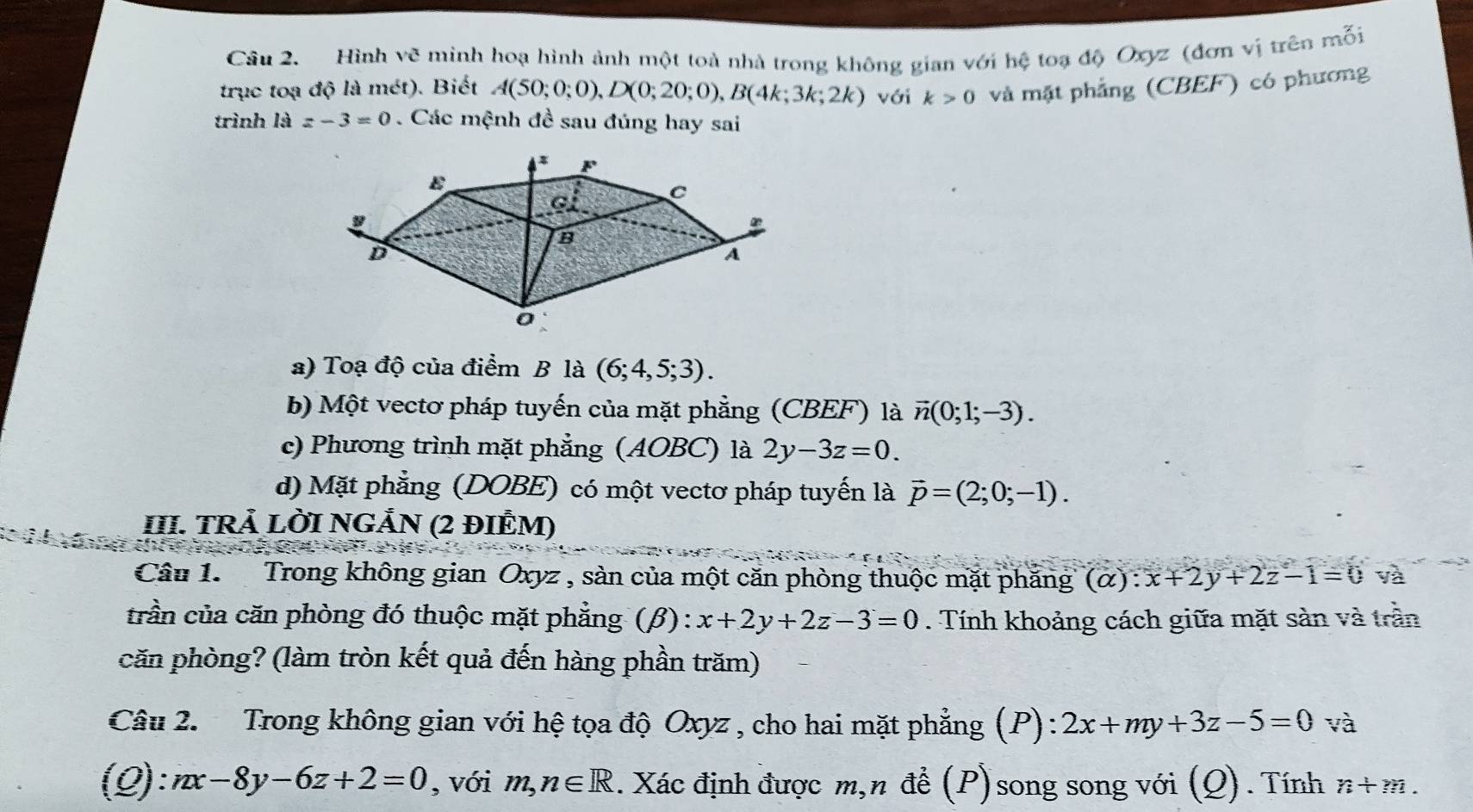 Hình vẽ minh hoạ hình ảnh một toà nhà trong không gian với hệ toạ độ Oxyz (đơn vị trên mỗi
trục toạ độ là mét). Biết A(50;0;0),D(0;20;0),B(4k;3k;2k) với k>0 và mặt phẳng (CBEF) có phương
trình là z-3=0. Các mệnh đề sau đúng hay sai
a) Toạ độ của điểm B là (6;4,5;3).
b) Một vectơ pháp tuyến của mặt phẳng (CBEF) là vector n(0;1;-3).
c) Phương trình mặt phẳng (AOBC) là 2y-3z=0.
d) Mặt phẳng (DOBE) có một vectơ pháp tuyến là vector p=(2;0;-1).
III. TRÄ LỜI NGẢN (2 ĐIÊM)
Câu 1. Trong không gian Oxyz , sàn của một căn phòng thuộc mặt phăng (α) : x+2y+2z-1=0 và
trần của căn phòng đó thuộc mặt phẳng (β): x+2y+2z-3=0. Tính khoảng cách giữa mặt sàn và trần
căn phòng? (làm tròn kết quả đến hàng phần trăm)
Câu 2. Trong không gian với hệ tọa độ Oxyz , cho hai mặt phẳng (P) 2x+my+3z-5=0 và
(Q): nx-8y-6z+2=0 , với m,n∈ R 1. Xác định được m,n để (P)song song với (Q). Tính n+m.