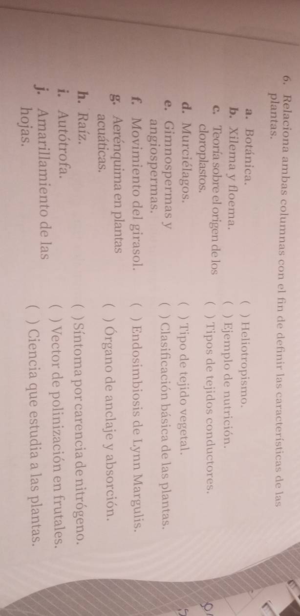 Relaciona ambas columnas con el fin de definir las características de las 
plantas. 
a. Botánica. ) Heliotropismo. 
 
b. Xilema y floema. ) Ejemplo de nutrición. 
 
c. Teoría sobre el origen de los  ) Tipos de tejidos conductores. 
cloroplastos. 
d. Murciélagos. ( ) Tipo de tejido vegetal. 
e. Gimnospermas y ) Clasificación básica de las plantas. 
 
angiospermas. 
f. Movimiento del girasol. ( ) Endosimbiosis de Lynn Margulis. 
g. Aerénquima en plantas ( ) Órgano de anclaje y absorción. 
acuáticas. 
h. Raíz. 
( ) Síntoma por carencia de nitrógeno. 
i. Autótrofa. 
j. Amarillamiento de las ( ) Vector de polinización en frutales. 
hojas. ( ) Ciencia que estudia a las plantas.