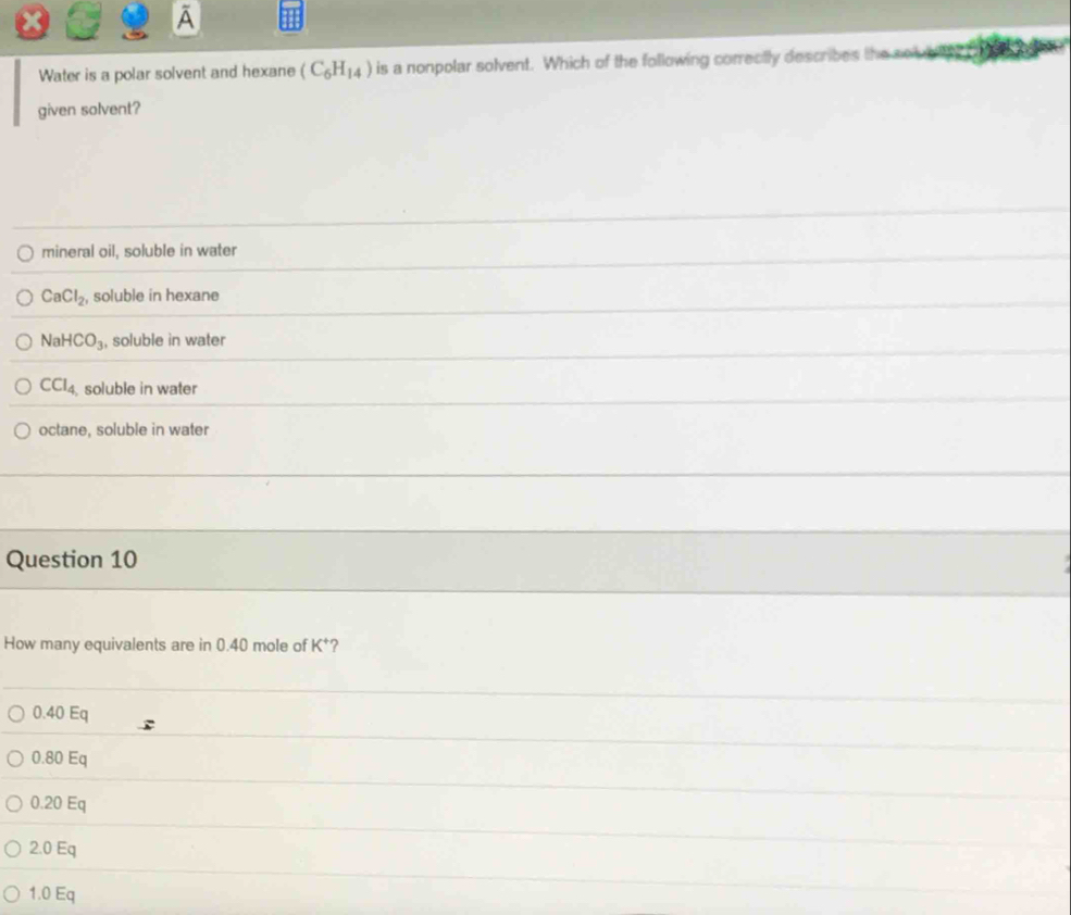 Water is a polar solvent and hexane (C_6H_14) is a nonpolar solvent. Which of the following correctly describes the sol ble 
given solvent?
mineral oil, soluble in water
CaCl_2 , soluble in hexane
NaHCO_3 , soluble in water
CCl_4 soluble in water
octane, soluble in water
Question 10
How many equivalents are in 0.40 mole of K^+ ?
0.40 Eq
0.80 Eq
0.20 Eq
2.0 Eq
1.0 Eq