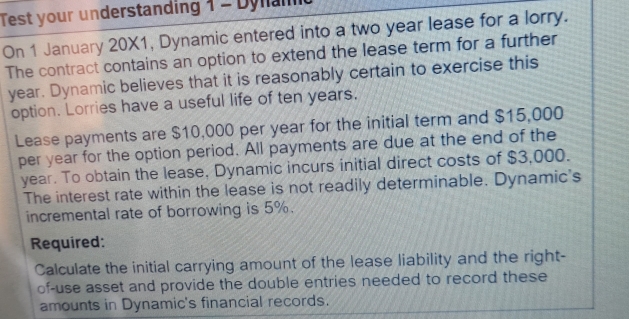 Test your understanding 1 - Dynam 
On 1 January 20X1, Dynamic entered into a two year lease for a lorry. 
The contract contains an option to extend the lease term for a further
year. Dynamic believes that it is reasonably certain to exercise this 
option. Lorries have a useful life of ten years. 
Lease payments are $10,000 per year for the initial term and $15,000
per year for the option period. All payments are due at the end of the
year. To obtain the lease. Dynamic incurs initial direct costs of $3,000. 
The interest rate within the lease is not readily determinable. Dynamic's 
incremental rate of borrowing is 5%. 
Required: 
Calculate the initial carrying amount of the lease liability and the right- 
of-use asset and provide the double entries needed to record these 
amounts in Dynamic's financial records.