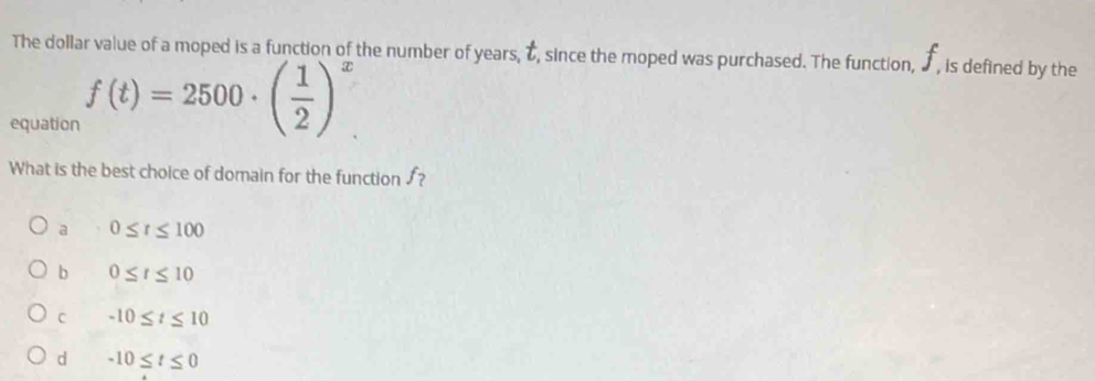 The dollar value of a moped is a function of the number of years, t, since the moped was purchased. The function, ♪ , is defined by the
equation f(t)=2500· ( 1/2 )^x
What is the best choice of domain for the function ?
a 0≤ t≤ 100
b 0≤ t≤ 10
C -10≤ t≤ 10
d -10≤ t≤ 0