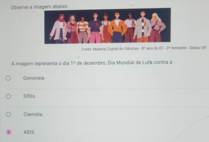 Observe a imagem abaixo:
Fonte: Material Digital de Ciências -8° ano do EF· 3° bimestre - Seduc-SP
A imagem representa o dia 1° de dezembro, Dia Mundial de Luta contra a
Gonorreia.
Sifilis.
Clamídia.
AlDS.